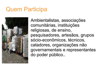 Quem Participa Ambientalistas, associações comunitárias, instituições religiosas, de ensino, pesquisadores, artesãos, grupos sócio-econômicos, técnicos, catadores, organizações não governamentais e representantes do poder público..  