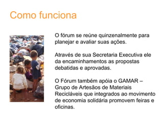 Como funciona O fórum se reúne quinzenalmente para planejar e avaliar suas ações. Através de sua Secretaria Executiva ele da encaminhamentos as propostas debatidas e aprovadas. O Fórum também apóia o GAMAR – Grupo de Artesãos de Materiais Recicláveis que integrados ao movimento de economia solidária promovem feiras e oficinas.   