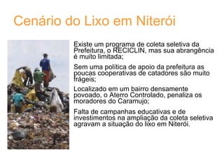 Cenário do Lixo em Niterói Existe um programa de coleta seletiva da Prefeitura, o RECICLIN, mas sua abrangência é muito limitada; Sem uma política de apoio da prefeitura as poucas cooperativas de catadores são muito frágeis; Localizado em um bairro densamente povoado, o Aterro Controlado, penaliza os moradores do Caramujo; Falta de campanhas educativas e de investimentos na ampliação da coleta seletiva agravam a situação do lixo em Niterói. 