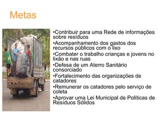 Metas Contribuir para uma Rede de informações sobre resíduos  Acompanhamento dos gastos dos recursos públicos com o lixo Combater o trabalho crianças e jovens no lixão e nas ruas Defesa de um Aterro Sanitário consorciado Fortalecimento das organizações de catadores Remunerar os catadores pelo serviço de coleta Aprovar uma Lei Municipal de Políticas de Resíduos Sólidos 