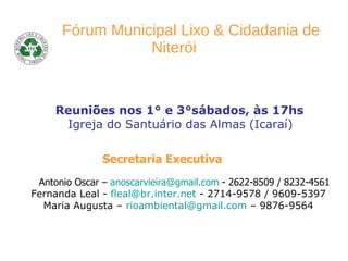   Fórum Municipal Lixo   & Cidadania de Niterói   Reuniões nos 1° e 3°sábados, às 17hs  Igreja do Santuário das Almas   (Icaraí)   Secretaria Executiva   Antonio Oscar –  [email_address]  - 2622-8509 / 8232-4561 Fernanda Leal -  [email_address]  - 2714-9578 / 9609-5397 Maria Augusta –  [email_address]  – 9876-9564 