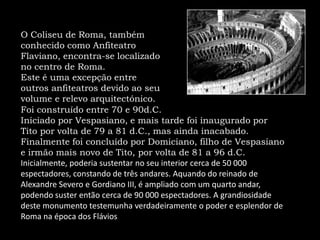 O Coliseu de Roma, também conhecido como Anfiteatro Flaviano, encontra-se localizado no centro de Roma. Este é uma excepção entre outros anfiteatros devido ao seu volume e relevo arquitectónico. Foi construído entre 70 e 90d.C. Iniciado por Vespasiano, e mais tarde foi inaugurado por Tito por volta de 79 a 81 d.C., mas ainda inacabado. Finalmente foi concluído por Domiciano, filho de Vespasiano e irmão mais novo de Tito, por volta de 81 a 96 d.C. Inicialmente, poderia sustentar no seu interior cerca de 50 000 espectadores, constando de três andares. Aquando do reinado de Alexandre Severo e Gordiano III, é ampliado com um quarto andar, podendo suster então cerca de 90 000 espectadores. A grandiosidade deste monumento testemunha verdadeiramente o poder e esplendor de Roma na época dos Flávios