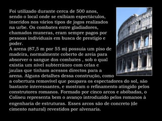 Foi utilizado durante cerca de 500 anos, sendo o local onde se exibiam espectáculos,inseridos nos vários tipos de jogos realizadosna urbe. Os combates entre gladiadores,chamados muneras, eram sempre pagos porpessoas individuais em busca de prestígio e poder.A arena (87,5 m por 55 m) possuía um piso demadeira, normalmente coberto de areia paraabsorver o sangue dos combates , sob o qualexistia um nível subterrâneo com celas e jaulas que tinham acessos directos para a arena. Alguns detalhes dessa construção, como a cobertura removível que poupava os espectadores do sol, são bastante interessantes, e mostram o refinamento atingido pelos construtores romanos. Formado por cinco arcos e abóbadas, o Coliseu representa bem o avanço introduzido pelos romanos à engenharia de estruturas.Esses arcos são de concreto (de cimento natural) revestidos por alvenaria. 