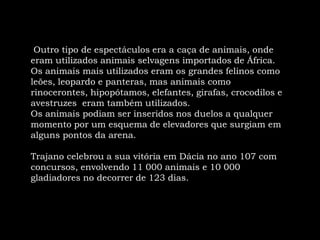  Outro tipo de espectáculos era a caça de animais, onde eram utilizados animais selvagens importados de África. Os animais mais utilizados eram os grandes felinos como leões, leopardo e panteras, mas animais como rinocerontes, hipopótamos, elefantes, girafas, crocodilos e avestruzes  eram também utilizados. Os animais podiam ser inseridos nos duelos a qualquer momento por um esquema de elevadores que surgiam em alguns pontos da arena.Trajanocelebrou a sua vitória em Dácia no ano 107 com concursos, envolvendo 11 000 animais e 10 000 gladiadores no decorrer de 123 dias.