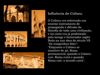 Influência do Coliseu  O Coliseu era sobretudo um enorme instrumento de propaganda e difusão da filosofia de toda uma civilização, e tal como era já profetizado pelo monge e historiador inglês Beda na sua obra do século VII "De temporibusliber": "Enquanto o Coliseu se mantiver de pé, Roma permanecerá; quando o Coliseu ruir, Roma ruirá e quando Roma cair, o mundo cairá".