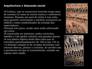 Arquitectura e dimensão social O Coliseu, não se encontrava inserido numa zona de encosta tal como os outros teatros e anfiteatros romanos. Possuía um anel de rocha à sua volta, para garantir sustentação e também ornamento ao edifício e como condicionador da entrada dos espectadores. 