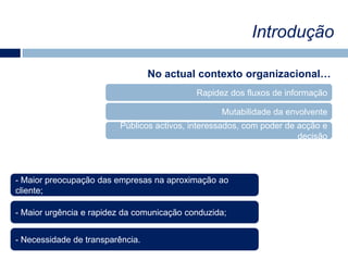 IntroduçãoNo actual contexto organizacional…Rapidez dos fluxos de informaçãoMutabilidade da envolventePúblicos activos, interessados, com poder de acção e decisão- Maior preocupação das empresas na aproximação ao cliente; Maior urgência e rapidez da comunicação conduzida;