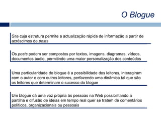O BlogueSite cuja estrutura permite a actualização rápida de informação a partir de acréscimos de postsOs posts podem ser compostos por textos, imagens, diagramas, vídeos, documentos áudio, permitindo uma maior personalização dos conteúdosUma particularidade do blogue é a possibilidade dos leitores, interagiram com o autor e com outros leitores, perfazendo uma dinâmica tal que são os leitores que determinam o sucesso do blogueUm blogue dá uma voz própria às pessoas na Web possibilitando a partilha e difusão de ideias em tempo real quer se tratem de comentários políticos, organizacionais ou pessoais