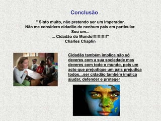 Conclusão
     " Sinto muito, não pretendo ser um Imperador.
Não me considero cidadão de nenhum país em particular.
                        Sou um...
             ... Cidadão do Mundo!!!!!!!!!!!"
                     Charles Chaplin


                     Cidadão também implica não só
                     deveres com a sua sociedade mas
                     deveres com todo o mundo, pois um
                     acto que prejudique um país prejudica
                     todos…ser cidadão também implica
                     ajudar, defender e proteger
 