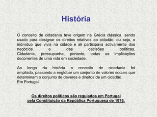 História
O conceito de cidadania teve origem na Grécia clássica, sendo
usado para designar os direitos relativos ao cidadão, ou seja, o
indivíduo que vivia na cidade e ali participava activamente dos
negócios         e         das         decisões        políticas.
Cidadania, pressupunha, portanto, todas as implicações
decorrentes de uma vida em sociedade.

Ao longo da história o conceito de cidadania foi
ampliado, passando a englobar um conjunto de valores sociais que
determinam o conjunto de deveres e direitos de um cidadão.
Em Portugal


       Os direitos políticos são regulados em Portugal
     pela Constituição da República Portuguesa de 1976.
 