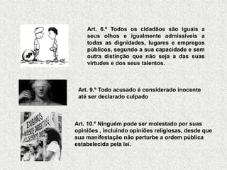Art. 6.º Todos os cidadãos são iguais a
    seus olhos e igualmente admissíveis a
    todas as dignidades, lugares e empregos
    públicos, segundo a sua capacidade e sem
    outra distinção que não seja a das suas
    virtudes e dos seus talentos.



 Art. 9.º Todo acusado é considerado inocente
 até ser declarado culpado



Art. 10.º Ninguém pode ser molestado por suas
opiniões , incluindo opiniões religiosas, desde que
sua manifestação não perturbe a ordem pública
estabelecida pela lei.
 