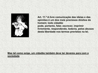 Art. 11.º A livre comunicação das ideias e das
                        opiniões é um dos mais preciosos direitos do
                        homem; todo cidadão
                        pode, portanto, falar, escrever, imprimir
                        livremente, respondendo, todavia, pelos abusos
                        desta liberdade nos termos previstos na lei.




Mas tal como exige, um cidadão também deve ter deveres para com a
sociedade
 
