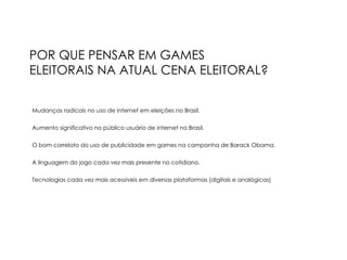 POR QUE PENSAR EM GAMES ELEITORAIS NA ATUAL CENA ELEITORAL? Mudanças radicais no uso de internet em eleições no Brasil. Aumento significativo no público usuário de internet no Brasil. O bom correlato do uso de publicidade em games na campanha de Barack Obama. A linguagem do jogo cada vez mais presente no cotidiano. Tecnologias cada vez mais acessíveis em diversas plataformas (digitais e analógicas)