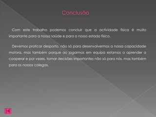 Conclusão


 Com este trabalho podemos concluir que a actividade física é muito
importante para a nossa saúde e para o nosso estado físico.

 Devemos praticar desporto, não só para desenvolvermos a nossa capacidade
motora, mas também porque ao jogarmos em equipa estamos a aprender a
cooperar e por vezes, tomar decisões importantes não só para nós, mas também
para os nossos colegas.
 