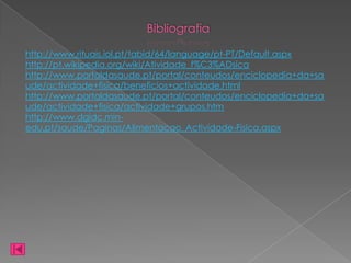 Bibliografia

http://www.rituais.iol.pt/tabid/64/language/pt-PT/Default.aspx
http://pt.wikipedia.org/wiki/Atividade_f%C3%ADsica
http://www.portaldasaude.pt/portal/conteudos/enciclopedia+da+sa
ude/actividade+fisica/beneficios+actividade.html
http://www.portaldasaude.pt/portal/conteudos/enciclopedia+da+sa
ude/actividade+fisica/actividade+grupos.htm
http://www.dgidc.min-
edu.pt/saude/Paginas/Alimentacao_Actividade-Fisica.aspx
 