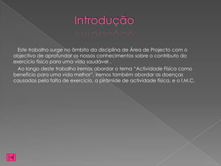 Introdução

  Este trabalho surge no âmbito da disciplina de Área de Projecto com o
objectivo de aprofundar os nossos conhecimentos sobre o contributo do
exercício físico para uma vida saudável .
  Ao longo deste trabalho iremos abordar o tema “Actividade Física como
benefício para uma vida melhor”, iremos também abordar as doenças
causadas pela falta de exercício, a pirâmide de actividade física, e o I.M.C.
 