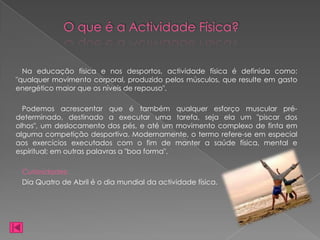 O que é a Actividade Física?


  Na educação física e nos desportos, actividade física é definida como:
"qualquer movimento corporal, produzido pelos músculos, que resulte em gasto
energético maior que os níveis de repouso".

  Podemos acrescentar que é também qualquer esforço muscular pré-
determinado, destinado a executar uma tarefa, seja ela um "piscar dos
olhos", um deslocamento dos pés, e até um movimento complexo de finta em
alguma competição desportiva. Modernamente, o termo refere-se em especial
aos exercícios executados com o fim de manter a saúde física, mental e
espiritual; em outras palavras a "boa forma".

 Curiosidades:
 Dia Quatro de Abril é o dia mundial da actividade física.
 