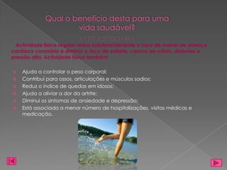 Qual o benefício desta para uma
                     vida saudável?

  Actividade física regular reduz substancialmente o risco de morrer de doença
cardíaca coronária e diminui o risco de enfarte, cancro do cólon, diabetes e
pressão alta. Actividade física também:

   Ajuda a controlar o peso corporal;
   Contribuí para ossos, articulações e músculos sadios;
   Reduz o índice de quedas em idosos;
   Ajuda a aliviar a dor da artrite;
   Diminui os sintomas de ansiedade e depressão;
   Está associada a menor número de hospitalizações, visitas médicas e
    medicação.
 
