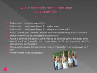 Qual o benefício desta para uma
                     vida saudável?


   Reduz o risco de morte prematura;
   Reduz o risco do desenvolvimento de diabetes;
   Reduz o risco do desenvolvimento de hipertensão arterial;
   Auxilia na redução do nível de hipertensão nas pessoas que já a possuem;
   Reduz sentimentos de depressão e ansiedade;
   Auxilia o controle de peso (Auxilia, mas se as pessoas comer produtos com
    elevados valores energéticos, como por exemplo Donuts, o peso pode não
    conseguir ser controlado);
   Ajuda os idosos a se tornarem mais fortes e mais aptos a se locomover sem
    cair;
   Promove bem-estar psicológico.
 