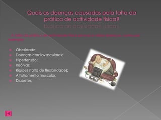 Quais as doenças causadas pela falta da
                 prática de actividade física?

  A falta da prática de actividade física provoca várias doenças, como por
exemplo:

   Obesidade;
   Doenças cardiovasculares;
   Hipertensão;
   Insónias;
   Rigidez (falta de flexibilidade);
   Atrofiamento muscular;
   Diabetes;
 