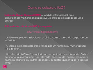 Como se calcula o IMC?

Índice de Massa Corporal (IMC) é medida internacional para
identificar, da melhor maneira possível, o grau de obesidade de uma
pessoa.

A fórmula de cálculo do IMC é a seguinte:

                   IMC = Peso (Kg)/altura (m2)

  A fórmula procura relacionar a altura com o peso do corpo de um
indivíduo.

  O índice de massa corporal é válido por um homem ou mulher adulta
(18 a 65 anos).

  Um elevado IMC está associado ao aumento do risco de morte. O risco
de morte aumenta com um elevado excesso de ambos, homens e
mulheres (cancro ou outras doenças). O factor aumenta se a pessoa
fuma.
 