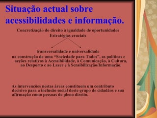 Situação actual sobre acessibilidades e informação.   Concretização do direito à igualdade de oportunidades Estratégias cruciais transversalidade e universalidade na construção de uma “Sociedade para Todos”, as políticas e acções relativas à Acessibilidade, à Comunicação, à Cultura, ao Desporto e ao Lazer e à Sensibilização/Informação. As intervenções nestas áreas constituem um contributo decisivo para a inclusão social deste grupo de cidadãos e sua afirmação como pessoas de pleno direito. 