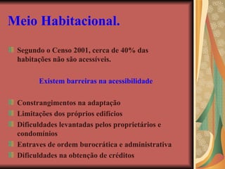 Meio Habitacional.   Segundo o Censo 2001, cerca de 40% das habitações não são acessíveis. Existem barreiras na acessibilidade Constrangimentos na adaptação Limitações dos próprios edifícios Dificuldades levantadas pelos proprietários e condomínios Entraves de ordem burocrática e administrativa Dificuldades na obtenção de créditos 