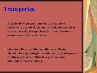 Transportes.   A Rede do Metropolitano de Lisboa não é totalmente acessível, dispondo ainda de barreiras físicas nas estações que inviabilizam o acesso a pessoas em cadeira de rodas. Quanto à Rede do Metropolitano do Porto, atendendo a que surgiu recentemente, já integra as condições de acessibilidade a pessoas com mobilidade condicionada. 
