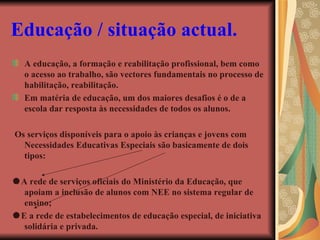 Educação / situação actual.   A educação, a formação e reabilitação profissional, bem como o acesso ao trabalho, são vectores fundamentais no processo de habilitação, reabilitação. Em matéria de educação, um dos maiores desafios é o de a escola dar resposta às necessidades de todos os alunos. Os serviços disponíveis para o apoio às crianças e jovens com Necessidades Educativas Especiais são basicamente de dois tipos:  A rede de serviços oficiais do Ministério da Educação, que apoiam a inclusão de alunos com NEE no sistema regular de ensino;  E a rede de estabelecimentos de educação especial, de iniciativa solidária e privada. 