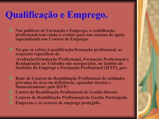 Qualificação e Emprego.   Nas políticas de Formação e Emprego, a reabilitação profissional tem vindo a evoluir para um sistema de apoio especializado aos Centros de Emprego. No que se refere à qualificação/formação profissional, as respostas específicas de Avaliação/Orientação Profissional, Formação Profissional e Readaptação ao Trabalho são asseguradas, no âmbito do Instituto do Emprego e Formação Profissional (IEFP), por: Rede de Centros de Reabilitação Profissional de entidades privadas da área da deficiência, apoiadas técnica e financeiramente pelo IEFP; Centro de Reabilitação Profissional de Gestão Directa  Centros de Reabilitação Profissional de Gestão Participada  Empresas e os centros de emprego protegido. 