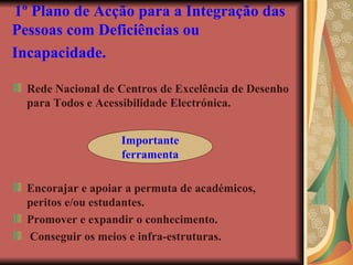 1º Plano de Acção para a Integração das Pessoas com Deficiências ou Incapacidade.   Rede Nacional de Centros de Excelência de Desenho para Todos e Acessibilidade Electrónica. Encorajar e apoiar a permuta de académicos, peritos e/ou estudantes. Promover e expandir o conhecimento. Conseguir os meios e infra-estruturas. Importante ferramenta 