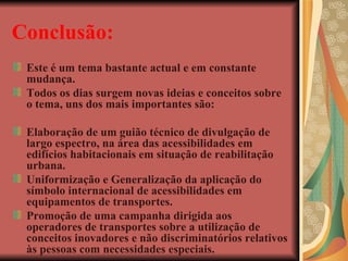 Conclusão: Este é um tema bastante actual e em constante mudança. Todos os dias surgem novas ideias e conceitos sobre o tema, uns dos mais importantes são: Elaboração de um guião técnico de divulgação de largo espectro, na área das acessibilidades em edifícios habitacionais em situação de reabilitação urbana. Uniformização e Generalização da aplicação do símbolo internacional de acessibilidades em equipamentos de transportes. Promoção de uma campanha dirigida aos operadores de transportes sobre a utilização de conceitos inovadores e não discriminatórios relativos às pessoas com necessidades especiais. 