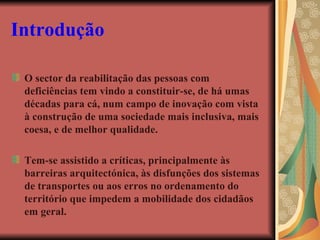 Introdução O sector da reabilitação das pessoas com deficiências tem vindo a constituir-se, de há umas décadas para cá, num campo de inovação com vista à construção de uma sociedade mais inclusiva, mais coesa, e de melhor qualidade. Tem-se assistido a críticas, principalmente às barreiras arquitectónica, às disfunções dos sistemas de transportes ou aos erros no ordenamento do território que impedem a mobilidade dos cidadãos em geral.   