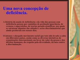 Uma nova concepção de deficiência. A história da noção de deficiência e da vida das pessoas com deficiência passou por caminhos de profunda ignorância, de crenças e superstições, de teorias pseudo-científicas, nos quais se enraízam algumas das atitudes e actos discriminatórios que ainda perduram nos nossos dias. O intenso e alargado movimento social que tem sido levado a cabo em diferentes países, assim como as diversas iniciativas de organizações internacionais em favor do valor da pessoa e dos direitos humanos, do respeito pela diversidade, da luta contra a discriminação. 