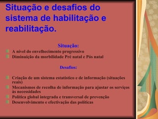 Situação e desafios do sistema de habilitação e reabilitação.   Situação: A nível do envelhecimento progressivo Diminuição da morbilidade Pré natal e Pós natal Desafios: Criação de um sistema estatístico e de informação (situações reais) Mecanismos de recolha de informação para ajustar os serviços às necessidades  Política global integrada e transversal de prevenção Desenvolvimento e efectivação das políticas   