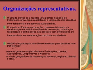 Organizações representativas.   O Estado obriga-se a realizar uma política nacional de tratamento, prevenção, reabilitação e integração dos cidadãos com deficiência e de apoio às suas famílias.   Compete ao Estado a promoção, o desenvolvimento e a coordenação da política nacional de prevenção, habilitação, reabilitação e participação das pessoas com deficiências ou incapacidade, em colaboração com toda a sociedade.   ONGPD (Organização não Governamentais para pessoas com Deficiência) Assume grande complexidade em Federações, Uniões, Associações, Cooperativas e Núcleos) A níveis geográficos de intervenção nacional, regional, distrital e local. 
