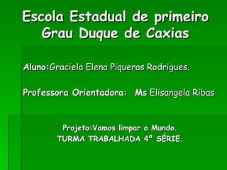 Escola Estadual de primeiro Grau Duque de Caxias Aluno: Graciela Elena Piqueras Rodrigues. Professora Orientadora:  Ms  Elisangela Ribas Projeto:Vamos limpar o Mundo. TURMA TRABALHADA 4ª SÉRIE. 