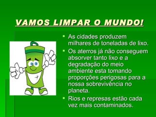 VAMOS LIMPAR O MUNDO! As cidades produzem milhares de toneladas de lixo. Os aterros já não conseguem absorver tanto lixo e a degradação do meio ambiente esta tomando proporções perigosas para a nossa sobrevivência no planeta. Rios e represas estão cada vez mais contaminados. 
