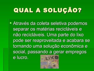 QUAL A SOLUÇÃO? Através da coleta seletiva podemos separar os matérias recicláveis e não recicláveis. Uma parte do lixo pode ser reaproveitada e acabara se tornando uma solução econômica e social, passando a gerar empregos e lucro. 