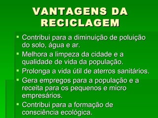 VANTAGENS DA RECICLAGEM Contribui para a diminuição de poluição do solo, água e ar. Melhora a limpeza da cidade e a qualidade de vida da população. Prolonga a vida útil de aterros sanitários. Gera empregos para a população e a receita para os pequenos e micro empresários. Contribui para a formação de consciência ecológica. 