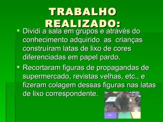 TRABALHO REALIZADO: Dividi a sala em grupos e através do conhecimento adquirido  as  crianças construíram latas de lixo de cores diferenciadas em papel pardo. Recortaram figuras de propagandas de supermercado, revistas velhas, etc., e fizeram colagem dessas figuras nas latas de lixo correspondente. 