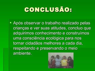 CONCLUSÃO: Após observar o trabalho realizado pelas crianças e ver suas atitudes, concluo que adquirimos conhecimento e construímos uma consciência ecológica para nos tornar cidadãos melhores a cada dia, respeitando e preservando o meio ambiente. 