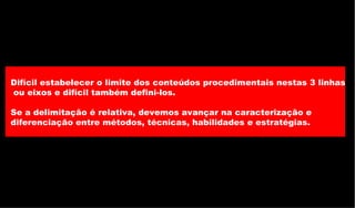 Difícil estabelecer o limite dos conteúdos procedimentais nestas 3 linhas ou eixos e difícil também defini-los. Se a delimitação é relativa, devemos avançar na caracterização e  diferenciação entre métodos, técnicas, habilidades e estratégias.  