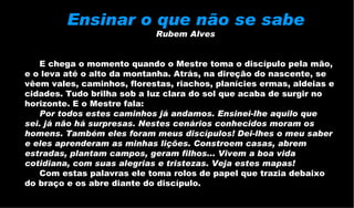 Ensinar o que não se sabe   Rubem Alves   E chega o momento quando o Mestre toma o discípulo pela mão, e o leva até o alto da montanha. Atrás, na direção do nascente, se vêem vales, caminhos, florestas, riachos, planícies ermas, aldeias e cidades. Tudo brilha sob a luz clara do sol que acaba de surgir no horizonte. E o Mestre fala:  Por todos estes caminhos já andamos. Ensinei-lhe aquilo que sei. já não há surpresas. Nestes cenários conhecidos moram os homens. Também eles foram meus discípulos! Dei-lhes o meu saber e eles aprenderam as minhas lições. Constroem casas, abrem estradas, plantam campos, geram filhos... Vivem a boa vida cotidiana, com suas alegrias e tristezas. Veja estes mapas!   Com estas palavras ele toma rolos de papel que trazia debaixo do braço e os abre diante do discípulo.  
