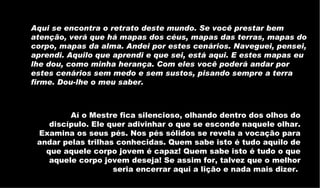 Aqui se encontra o retrato deste mundo. Se você prestar bem atenção, verá que há mapas dos céus, mapas das terras, mapas do corpo, mapas da alma. Andei por estes cenários. Naveguei, pensei, aprendi. Aquilo que aprendi e que sei, está aqui. E estes mapas eu lhe dou, como minha herança. Com eles você poderá andar por estes cenários sem medo e sem sustos, pisando sempre a terra firme. Dou-lhe o meu saber.   Aí o Mestre fica silencioso, olhando dentro dos olhos do discípulo. Ele quer adivinhar o que se esconde naquele olhar. Examina os seus pés. Nos pés sólidos se revela a vocação para andar pelas trilhas conhecidas. Quem sabe isto é tudo aquilo de que aquele corpo jovem é capaz! Quem sabe isto é tudo o que aquele corpo jovem deseja! Se assim for, talvez que o melhor seria encerrar aqui a lição e nada mais dizer.  