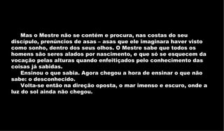Mas o Mestre não se contém e procura, nas costas do seu discípulo, prenúncios de asas – asas que ele imaginara haver visto como sonho, dentro dos seus olhos. O Mestre sabe que todos os homens são seres alados por nascimento, e que só se esquecem da vocação pelas alturas quando enfeitiçados pelo conhecimento das coisas já sabidas.  Ensinou o que sabia. Agora chegou a hora de ensinar o que não sabe: o desconhecido.  Volta-se então na direção oposta, o mar imenso e escuro, onde a luz do sol ainda não chegou.  