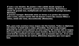 É este o seu destino. Os poetas o têm sabido desde sempre: A solidez, da terra, monótona, parece-nos fraca ilusão. Queremos a ilusão do grande mar, multiplicada em suas malhas de perigo  (Cecília Meireles).  É preciso navegar. Deixando atrás as terras e os portos dos nossos pais e avós, nossos navios têm de buscar a terra dos nossos filhos e netos, ainda não vista, desconhecida.  (Nietzsche).  Mas, para esta aventura meus mapas não lhe bastam. Todos os diplomas são inúteis. E inútil todo o saber aprendido. Você terá de navegar dispondo de uma coisa apenas: os seus sonhos. Os sonhos são os mapas dos navegantes que procuram novos mundos. Na busca dos seus sonhos você terá de construir um novo saber, que eu mesmo não sei... E os seus pensamentos terão de ser outros, diferentes daqueles que você agora tem.  