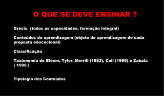 Grécia  (todas as capacidades, formação integral) Conteúdos de aprendizagem (objeto de aprendizagem de cada proposta educacional) Classificação  Taxionomia de Bloom, Tyler, Merrill (1983), Coll (1986) e Zabala ( 1996 ) Tipologia dos Conteúdos O QUE SE DEVE ENSINAR ? 