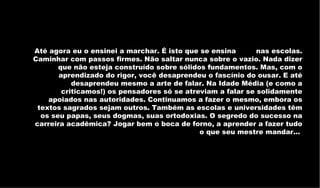 Até agora eu o ensinei a marchar. É isto que se ensina         nas escolas. Caminhar com passos firmes. Não saltar nunca sobre o vazio. Nada dizer que não esteja construído sobre sólidos fundamentos. Mas, com o aprendizado do rigor, você desaprendeu o fascínio do ousar. E até desaprendeu mesmo a arte de falar. Na Idade Média (e como a criticamos!) os pensadores só se atreviam a falar se solidamente apoiados nas autoridades. Continuamos a fazer o mesmo, embora os textos sagrados sejam outros. Também as escolas e universidades têm os seu papas, seus dogmas, suas ortodoxias. O segredo do sucesso na carreira acadêmica? Jogar bem o boca de forno, a aprender a fazer tudo o que seu mestre mandar...  