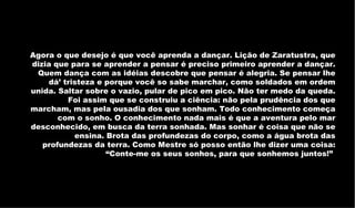 Agora o que desejo é que você aprenda a dançar. Lição de Zaratustra, que dizia que para se aprender a pensar é preciso primeiro aprender a dançar. Quem dança com as idéias descobre que pensar é alegria. Se pensar lhe dá’ tristeza e porque você so sabe marchar, como soldados em ordem unida. Saltar sobre o vazio, pular de pico em pico. Não ter medo da queda. Foi assim que se construiu a ciência: não pela prudência dos que marcham, mas pela ousadia dos que sonham. Todo conhecimento começa com o sonho. O conhecimento nada mais é que a aventura pelo mar desconhecido, em busca da terra sonhada. Mas sonhar é coisa que não se ensina. Brota das profundezas do corpo, como a água brota das profundezas da terra. Como Mestre só posso então lhe dizer uma coisa: “Conte-me os seus sonhos, para que sonhemos juntos!”  
